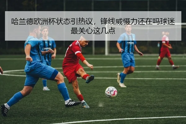 哈兰德欧洲杯状态引热议，锋线威慑力还在吗球迷最关心这几点